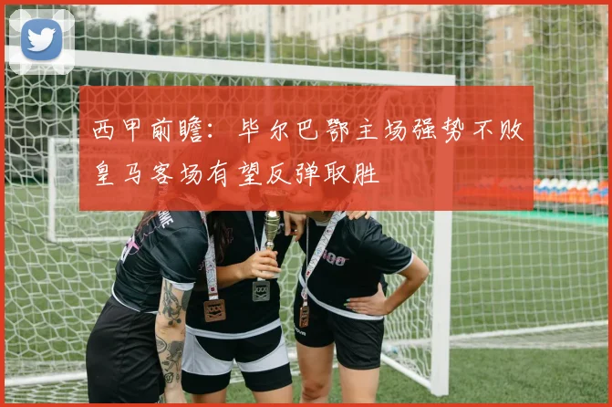 西甲前瞻：毕尔巴鄂主场强势不败皇马客场有望反弹取胜