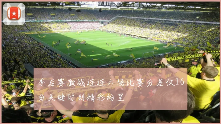 季后赛激战连连六场比赛分差仅16分关键时刻精彩纷呈