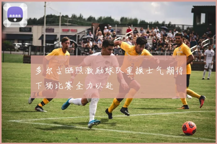 多尔古晒照激励球队重振士气期待下场比赛全力以赴
