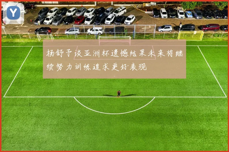 杨舒予谈亚洲杯遗憾结果未来将继续努力训练追求更好表现