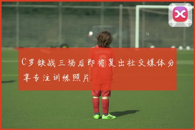 C罗缺战三场后即将复出社交媒体分享专注训练照片