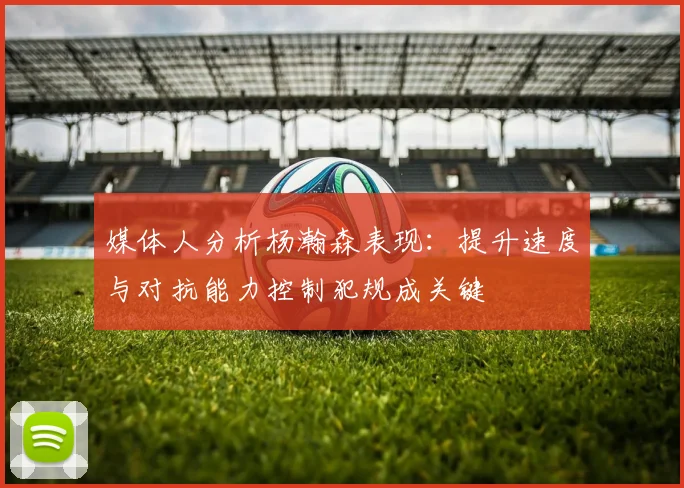 媒体人分析杨瀚森表现：提升速度与对抗能力控制犯规成关键