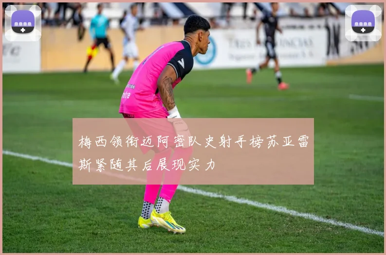 梅西领衔迈阿密队史射手榜苏亚雷斯紧随其后展现实力