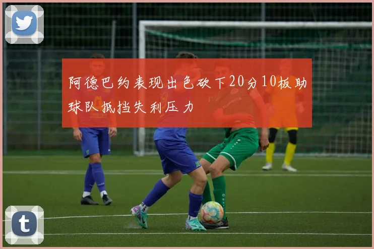 阿德巴约表现出色砍下20分10板助球队抵挡失利压力