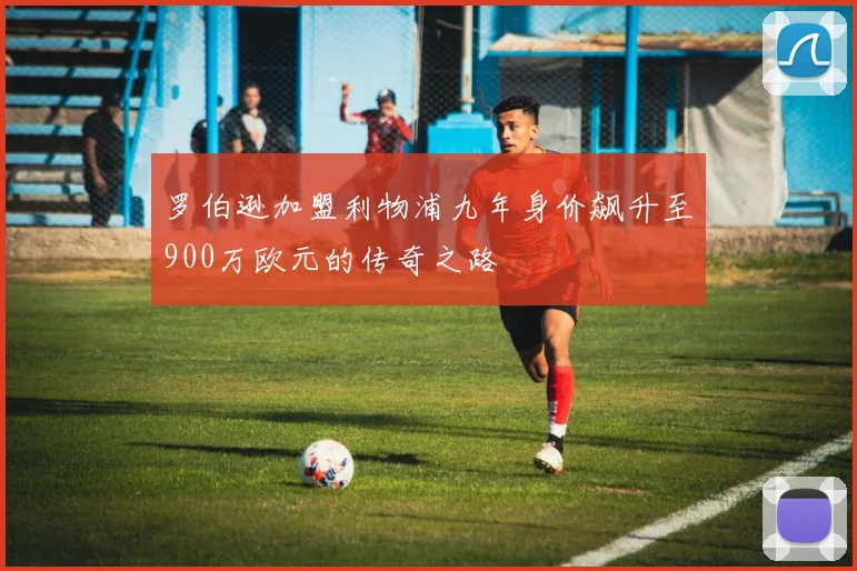 罗伯逊加盟利物浦九年身价飙升至900万欧元的传奇之路