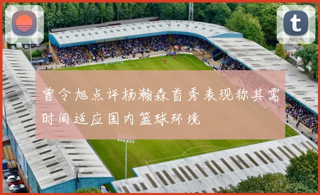 曾令旭点评杨瀚森首秀表现称其需时间适应国内篮球环境